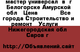 мастер универсал  в  г.Белогорске Амурской обл › Цена ­ 3 000 - Все города Строительство и ремонт » Услуги   . Нижегородская обл.,Саров г.